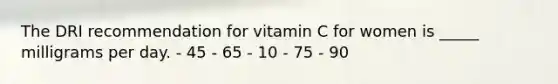 The DRI recommendation for vitamin C for women is _____ milligrams per day.​ ​- 45 ​- 65 ​- 10 - 75 ​- 90