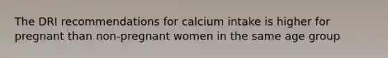 The DRI recommendations for calcium intake is higher for pregnant than non-pregnant women in the same age group