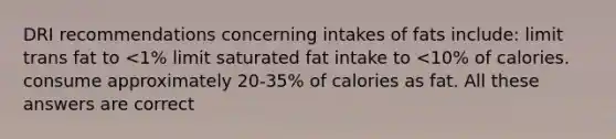 DRI recommendations concerning intakes of fats include: limit trans fat to <1% limit saturated fat intake to <10% of calories. consume approximately 20-35% of calories as fat. All these answers are correct