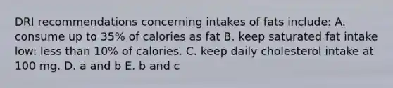 DRI recommendations concerning intakes of fats include: A. consume up to 35% of calories as fat B. keep saturated fat intake low: less than 10% of calories. C. keep daily cholesterol intake at 100 mg. D. a and b E. b and c