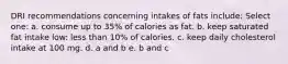 DRI recommendations concerning intakes of fats include: Select one: a. consume up to 35% of calories as fat. b. keep saturated fat intake low: less than 10% of calories. c. keep daily cholesterol intake at 100 mg. d. a and b e. b and c