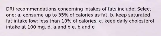 DRI recommendations concerning intakes of fats include: Select one: a. consume up to 35% of calories as fat. b. keep saturated fat intake low: less than 10% of calories. c. keep daily cholesterol intake at 100 mg. d. a and b e. b and c