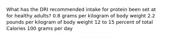 What has the DRI recommended intake for protein been set at for healthy adults? 0.8 grams per kilogram of body weight 2.2 pounds per kilogram of body weight 12 to 15 percent of total Calories 100 grams per day