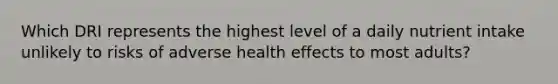 Which DRI represents the highest level of a daily nutrient intake unlikely to risks of adverse health effects to most adults?