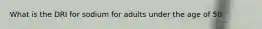What is the DRI for sodium for adults under the age of 50