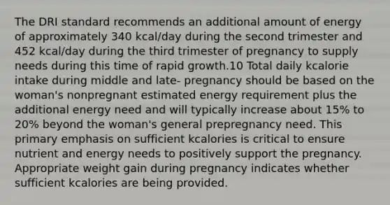 The DRI standard recommends an additional amount of energy of approximately 340 kcal/day during the second trimester and 452 kcal/day during the third trimester of pregnancy to supply needs during this time of rapid growth.10 Total daily kcalorie intake during middle and late- pregnancy should be based on the woman's nonpregnant estimated energy requirement plus the additional energy need and will typically increase about 15% to 20% beyond the woman's general prepregnancy need. This primary emphasis on sufficient kcalories is critical to ensure nutrient and energy needs to positively support the pregnancy. Appropriate weight gain during pregnancy indicates whether sufficient kcalories are being provided.