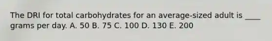 The DRI for total carbohydrates for an average-sized adult is ____ grams per day. A. ​50 B. ​75 C. 100 D. ​130 E. 200​