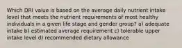 Which DRI value is based on the average daily nutrient intake level that meets the nutrient requirements of most healthy individuals in a given life stage and gender group? a) adequate intake b) estimated average requirement c) tolerable upper intake level d) recommended dietary allowance