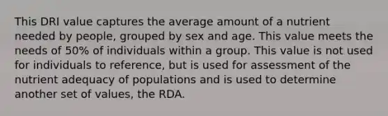 This DRI value captures the average amount of a nutrient needed by people, grouped by sex and age. This value meets the needs of 50% of individuals within a group. This value is not used for individuals to reference, but is used for assessment of the nutrient adequacy of populations and is used to determine another set of values, the RDA.