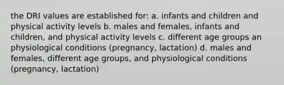 the DRI values are established for: a. infants and children and physical activity levels b. males and females, infants and children, and physical activity levels c. different age groups an physiological conditions (pregnancy, lactation) d. males and females, different age groups, and physiological conditions (pregnancy, lactation)