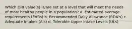 Which DRI value(s) is/are set at a level that will meet the needs of most healthy people in a population? a. Estimated average requirements (EARs) b. Recommended Daily Allowance (RDA's) c. Adequate Intakes (AIs) d. Tolerable Upper Intake Levels (ULs)