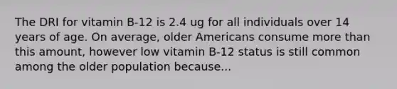 The DRI for vitamin B-12 is 2.4 ug for all individuals over 14 years of age. On average, older Americans consume more than this amount, however low vitamin B-12 status is still common among the older population because...