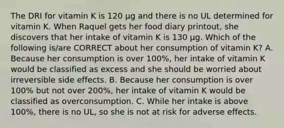 The DRI for vitamin K is 120 μg and there is no UL determined for vitamin K. When Raquel gets her food diary printout, she discovers that her intake of vitamin K is 130 μg. Which of the following is/are CORRECT about her consumption of vitamin K? A. Because her consumption is over 100%, her intake of vitamin K would be classified as excess and she should be worried about irreversible side effects. B. Because her consumption is over 100% but not over 200%, her intake of vitamin K would be classified as overconsumption. C. While her intake is above 100%, there is no UL, so she is not at risk for adverse effects.