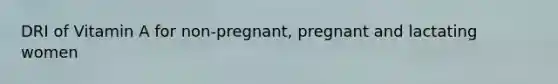 DRI of Vitamin A for non-pregnant, pregnant and lactating women