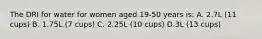 The DRI for water for women aged 19-50 years is: A. 2.7L (11 cups) B. 1.75L (7 cups) C. 2.25L (10 cups) D.3L (13 cups)