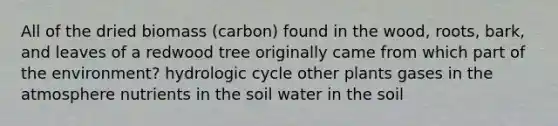 All of the dried biomass (carbon) found in the wood, roots, bark, and leaves of a redwood tree originally came from which part of the environment? hydrologic cycle other plants gases in the atmosphere nutrients in the soil water in the soil