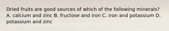 Dried fruits are good sources of which of the following minerals? A. calcium and zinc B. fructose and iron C. iron and potassium D. potassium and zinc