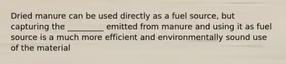 Dried manure can be used directly as a fuel source, but capturing the _________ emitted from manure and using it as fuel source is a much more efficient and environmentally sound use of the material