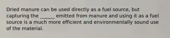 Dried manure can be used directly as a fuel source, but capturing the ______ emitted from manure and using it as a fuel source is a much more efficient and environmentally sound use of the material.