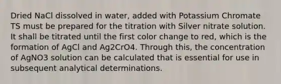 Dried NaCl dissolved in water, added with Potassium Chromate TS must be prepared for the titration with Silver nitrate solution. It shall be titrated until the first color change to red, which is the formation of AgCl and Ag2CrO4. Through this, the concentration of AgNO3 solution can be calculated that is essential for use in subsequent analytical determinations.