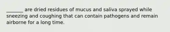 _______ are dried residues of mucus and saliva sprayed while sneezing and coughing that can contain pathogens and remain airborne for a long time.