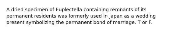 A dried specimen of Euplectella containing remnants of its permanent residents was formerly used in Japan as a wedding present symbolizing the permanent bond of marriage. T or F.