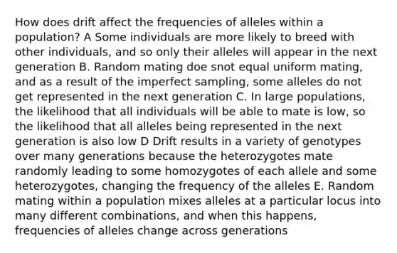 How does drift affect the frequencies of alleles within a population? A Some individuals are more likely to breed with other individuals, and so only their alleles will appear in the next generation B. Random mating doe snot equal uniform mating, and as a result of the imperfect sampling, some alleles do not get represented in the next generation C. In large populations, the likelihood that all individuals will be able to mate is low, so the likelihood that all alleles being represented in the next generation is also low D Drift results in a variety of genotypes over many generations because the heterozygotes mate randomly leading to some homozygotes of each allele and some heterozygotes, changing the frequency of the alleles E. Random mating within a population mixes alleles at a particular locus into many different combinations, and when this happens, frequencies of alleles change across generations