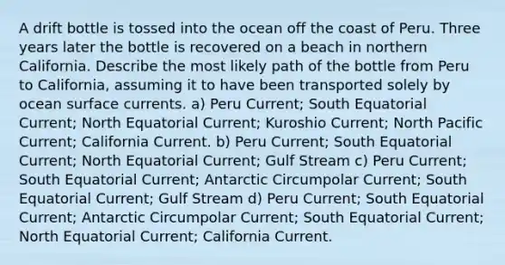 A drift bottle is tossed into the ocean off the coast of Peru. Three years later the bottle is recovered on a beach in northern California. Describe the most likely path of the bottle from Peru to California, assuming it to have been transported solely by ocean surface currents. a) Peru Current; South Equatorial Current; North Equatorial Current; Kuroshio Current; North Pacific Current; California Current. b) Peru Current; South Equatorial Current; North Equatorial Current; Gulf Stream c) Peru Current; South Equatorial Current; Antarctic Circumpolar Current; South Equatorial Current; Gulf Stream d) Peru Current; South Equatorial Current; Antarctic Circumpolar Current; South Equatorial Current; North Equatorial Current; California Current.