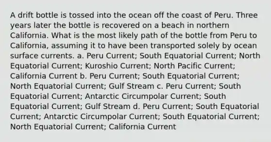 A drift bottle is tossed into the ocean off the coast of Peru. Three years later the bottle is recovered on a beach in northern California. What is the most likely path of the bottle from Peru to California, assuming it to have been transported solely by ocean surface currents. a. Peru Current; South Equatorial Current; North Equatorial Current; Kuroshio Current; North Pacific Current; California Current b. Peru Current; South Equatorial Current; North Equatorial Current; Gulf Stream c. Peru Current; South Equatorial Current; Antarctic Circumpolar Current; South Equatorial Current; Gulf Stream d. Peru Current; South Equatorial Current; Antarctic Circumpolar Current; South Equatorial Current; North Equatorial Current; California Current