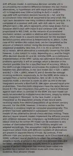 drift diffusion model: A continuous decision variable v(t) is accumulating the evidence difference between the two choice-alternatives, or hypotheses and with equal prior probabilities, v(t) is integrated over time according to dv(t) = mudt + sigmadW with symmetric decision bounds b1 = b2, and the accumulation time interval dt (assumed to be very small; the right term denoteshe new noisy evidence obtained during dt. It is composed of a constant drift mdt, with drift rate m, and the diffusion term s dW, which represents white noise drawn from a Gaussian distribution with mean 0 and variance s2dt. (dW is proportional to N(0,1)Hdt, as the variance of uncorrelated stochastic random variables is additive with successive time-steps, which leads to a square-root behavior for the standard deviation;correct alternative is determined by m, which, in the case of the random dot motion task, can be interpreted as the amount of coherent motion. Using the terminology of the sequential probability ratio test, if m > 0, H1 is correct; if m < 0, H2 is correct. Which alternative is eventually chosen by the DDM, however, is also subject to noise, depending on s, and the height ofthe decision bounds b1 and b2. Still,the DDM, as a continuous implementation of the SPRT, solves two-alternative forced choice problems optimally: it will on average return a decision in the shortest possible time for a specified level of accuracy; While in the DDM a single integrator accumulates the evidence difference between two alternatives, in the race model dv1 = I1dt + sdW1 and dv2 = I2dt + sdW2; where I1 and I2 denote the average incoming evidence, respectively. As for the DDM, white noise is sampled from a normal distribution, N(0, s2 dt). In the free-response mode, a decision is made as soon as one of the two integrators exceeds a threshold B. (We again assume equal prior probabilities. Therefore both integrators have the same decision bound B.) The two integrators thus perform a 'race to threshold' against each other; in contrast to the DDM, the race model can easily be extended to multiplechoice decisions, simply by adding more integrators; Moreover, in the race model, v can be interpreted as the population activity of two neural pools, receiving inputs from distinct populations of up-stream sensory neurons. For the DDM, however, it remains unclear how the difference in evidence might be computed physiologically; This problem has been addressed in subsequent 'connectionist' models of two-alternative forced choice decision-making; These abstract neural network models implement the diffusion process with inhibition between two integrators; eg feedforward inhib or lateral inhib but for former FFI model can be extended to any number of choicealternatives, if the inhibitory weights are adapted accordingly. This assumption might be plausible in an experiment where trials with different numbers of alternatives are present in separate blocks of trials. By contrast, if the different trials are randomly interleaved, as in (Churchland et al., 2008), sufficient neural plasticity to adapt the connection weights is hardly practical in the short time between trials and for latter , whether the brain actually works in a parameter regime of perfect integration has recently been called into question by a random dot motion study with time varying evidence; thus attractor model