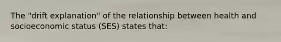 The "drift explanation" of the relationship between health and socioeconomic status (SES) states that: