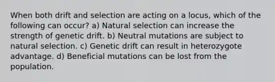 When both drift and selection are acting on a locus, which of the following can occur? a) Natural selection can increase the strength of genetic drift. b) Neutral mutations are subject to natural selection. c) Genetic drift can result in heterozygote advantage. d) Beneficial mutations can be lost from the population.