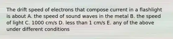 The drift speed of electrons that compose current in a flashlight is about A. the speed of sound waves in the metal B. the speed of light C. 1000 cm/s D. less than 1 cm/s E. any of the above under different conditions