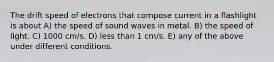 The drift speed of electrons that compose current in a flashlight is about A) the speed of sound waves in metal. B) the speed of light. C) 1000 cm/s. D) <a href='https://www.questionai.com/knowledge/k7BtlYpAMX-less-than' class='anchor-knowledge'>less than</a> 1 cm/s. E) any of the above under different conditions.