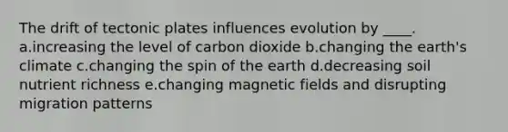 The drift of tectonic plates influences evolution by ____. a.increasing the level of carbon dioxide b.changing the earth's climate c.changing the spin of the earth d.decreasing soil nutrient richness e.changing magnetic fields and disrupting migration patterns