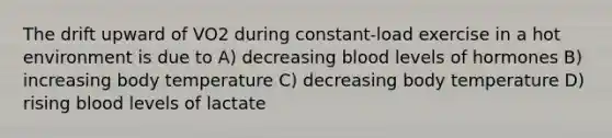 The drift upward of VO2 during constant-load exercise in a hot environment is due to A) decreasing blood levels of hormones B) increasing body temperature C) decreasing body temperature D) rising blood levels of lactate