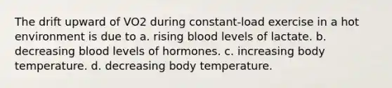 The drift upward of VO2 during constant-load exercise in a hot environment is due to a. rising blood levels of lactate. b. decreasing blood levels of hormones. c. increasing body temperature. d. decreasing body temperature.