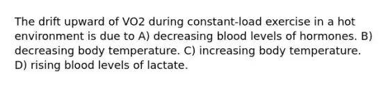 The drift upward of VO2 during constant-load exercise in a hot environment is due to A) decreasing blood levels of hormones. B) decreasing body temperature. C) increasing body temperature. D) rising blood levels of lactate.