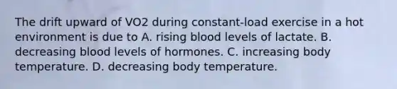 The drift upward of VO2 during constant-load exercise in a hot environment is due to A. rising blood levels of lactate. B. decreasing blood levels of hormones. C. increasing body temperature. D. decreasing body temperature.