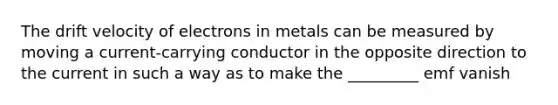 The drift velocity of electrons in metals can be measured by moving a current-carrying conductor in the opposite direction to the current in such a way as to make the _________ emf vanish