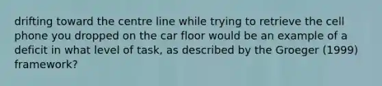 drifting toward the centre line while trying to retrieve the cell phone you dropped on the car floor would be an example of a deficit in what level of task, as described by the Groeger (1999) framework?