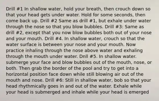 Drill #1 In shallow water, hold your breath, then crouch down so that your head gets under water. Hold for some seconds, then come back up. Drill #2 Same as drill #1, but exhale under water through the nose so that you blow bubbles. Drill #3: Same as drill #2, except that you now blow bubbles both out of your nose and your mouth. Drill #4. In shallow water, crouch so that the water surface is between your nose and your mouth. Now practice inhaling through the nose above water and exhaling through the mouth under water. Dnll #5. In shallow water. submerge your face and blow bubbles out of the mouth, nose, or both. Then grab the border of the pool and try to get into a horizontal position face down while still blowing air out of the mouth and nose. Drill #6: Still in shallow water, bob so that your head rhythmically goes in and out of the water. Exhale while your head is submerged and inhale while your head is emerged