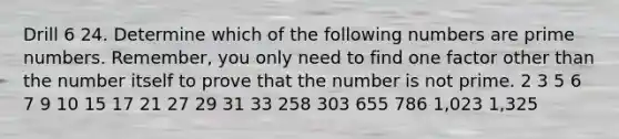 Drill 6 24. Determine which of the following numbers are prime numbers. Remember, you only need to find one factor other than the number itself to prove that the number is not prime. 2 3 5 6 7 9 10 15 17 21 27 29 31 33 258 303 655 786 1,023 1,325