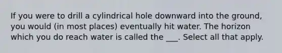 If you were to drill a cylindrical hole downward into the ground, you would (in most places) eventually hit water. The horizon which you do reach water is called the ___. Select all that apply.