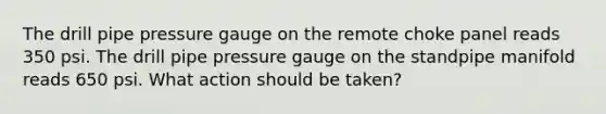 The drill pipe pressure gauge on the remote choke panel reads 350 psi. The drill pipe pressure gauge on the standpipe manifold reads 650 psi. What action should be taken?