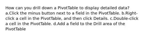 How can you drill down a PivotTable to display detailed data? a.Click the minus button next to a field in the PivotTable. b.Right-click a cell in the PivotTable, and then click Details. c.Double-click a cell in the PivotTable. d.Add a field to the Drill area of the PivotTable