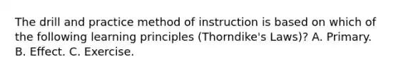 The drill and practice method of instruction is based on which of the following learning principles (Thorndike's Laws)? A. Primary. B. Effect. C. Exercise.