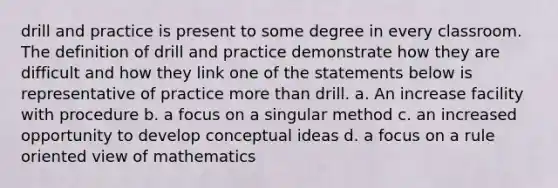 drill and practice is present to some degree in every classroom. The definition of drill and practice demonstrate how they are difficult and how they link one of the statements below is representative of practice more than drill. a. An increase facility with procedure b. a focus on a singular method c. an increased opportunity to develop conceptual ideas d. a focus on a rule oriented view of mathematics