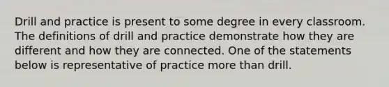 Drill and practice is present to some degree in every classroom. The definitions of drill and practice demonstrate how they are different and how they are connected. One of the statements below is representative of practice more than drill.