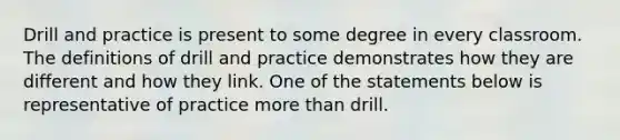 Drill and practice is present to some degree in every classroom. The definitions of drill and practice demonstrates how they are different and how they link. One of the statements below is representative of practice more than drill.